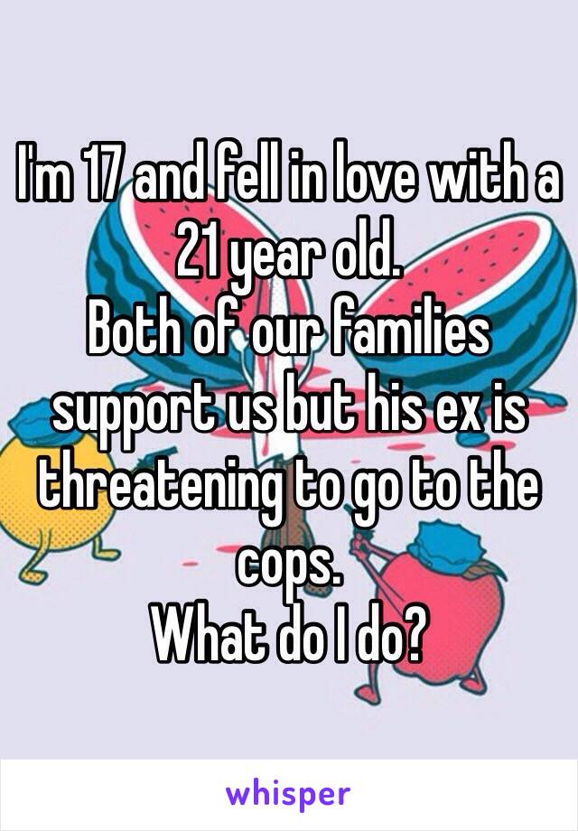 I'm 17 and fell in love with a 21 year old. 
Both of our families support us but his ex is threatening to go to the cops. 
What do I do?