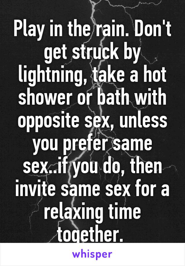 Play in the rain. Don't get struck by lightning, take a hot shower or bath with opposite sex, unless you prefer same sex..if you do, then invite same sex for a relaxing time together. 