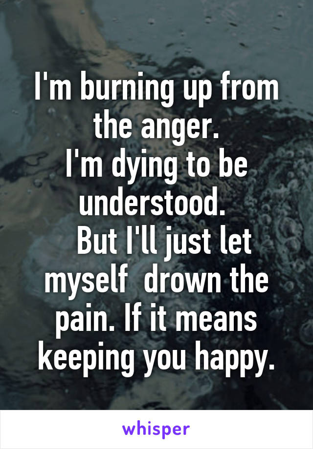 I'm burning up from the anger.
I'm dying to be understood. 
  But I'll just let myself  drown the pain. If it means keeping you happy.