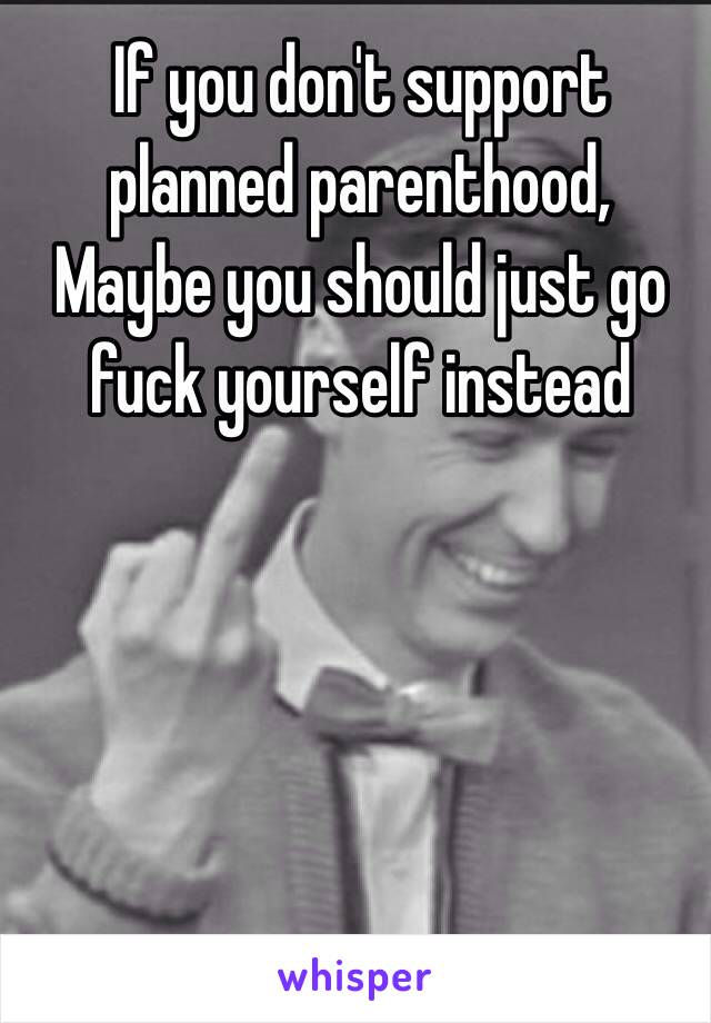 If you don't support planned parenthood, 
Maybe you should just go fuck yourself instead 