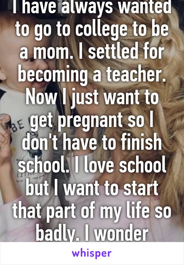 I have always wanted to go to college to be a mom. I settled for becoming a teacher. Now I just want to get pregnant so I don't have to finish school. I love school but I want to start that part of my life so badly. I wonder which will happen.