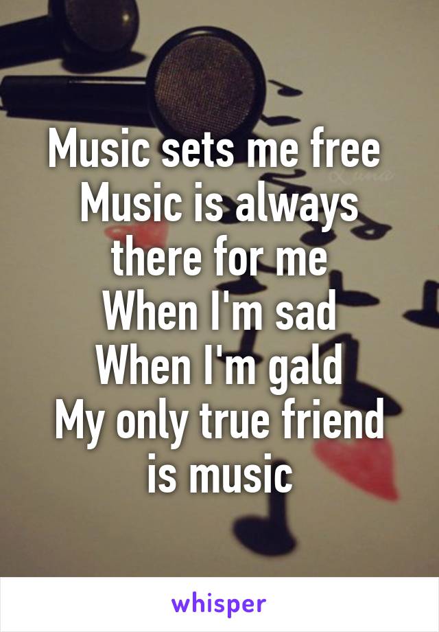 Music sets me free 
Music is always there for me
When I'm sad
When I'm gald
My only true friend is music