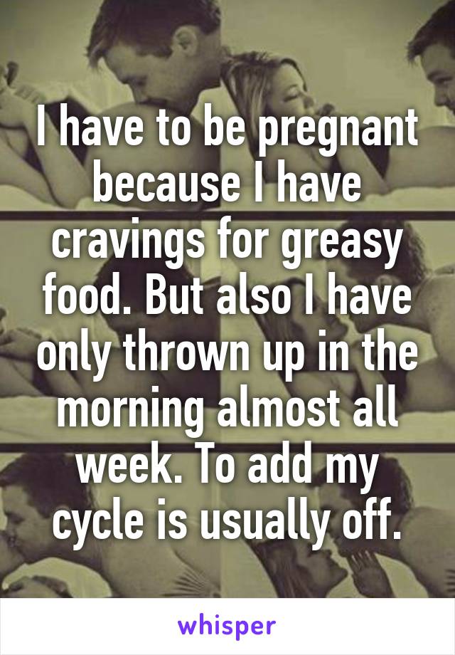 I have to be pregnant because I have cravings for greasy food. But also I have only thrown up in the morning almost all week. To add my cycle is usually off.