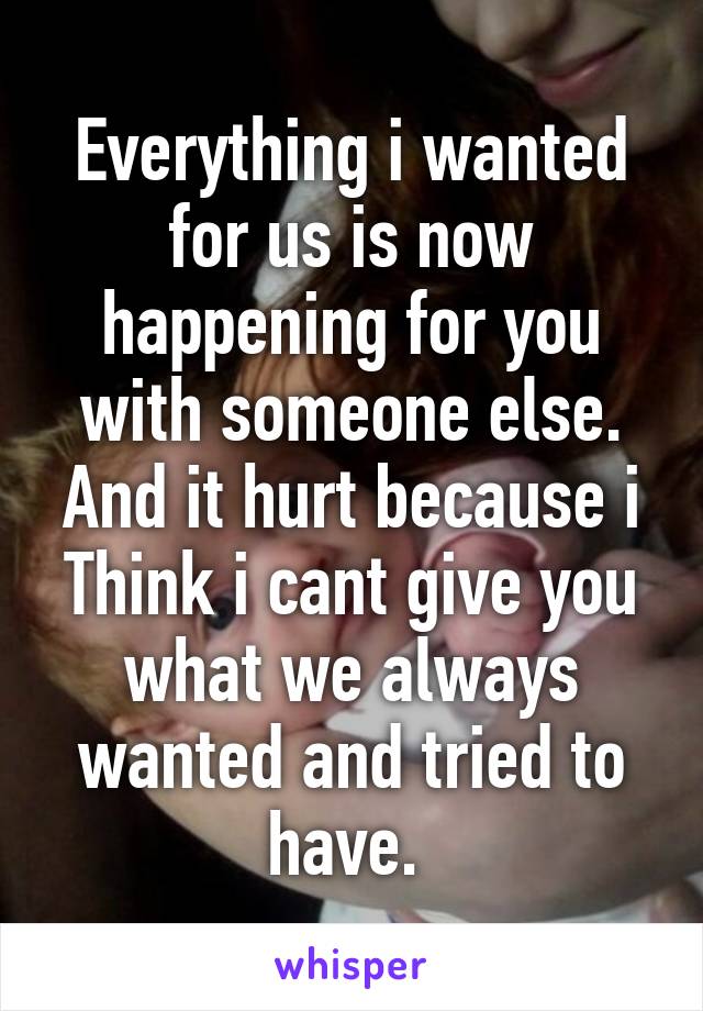 Everything i wanted for us is now happening for you with someone else. And it hurt because i Think i cant give you what we always wanted and tried to have. 