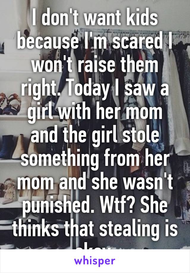 I don't want kids because I'm scared I won't raise them right. Today I saw a girl with her mom and the girl stole something from her mom and she wasn't punished. Wtf? She thinks that stealing is okay.