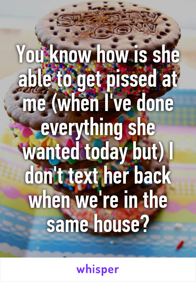 You know how is she able to get pissed at me (when I've done everything she wanted today but) I don't text her back when we're in the same house?