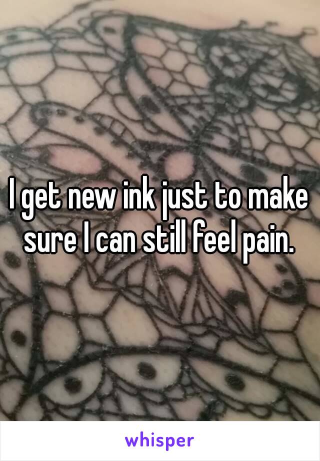 I get new ink just to make sure I can still feel pain. 