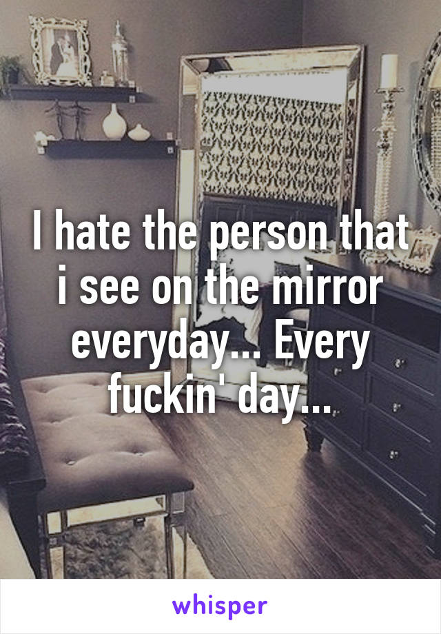 I hate the person that i see on the mirror everyday... Every fuckin' day...