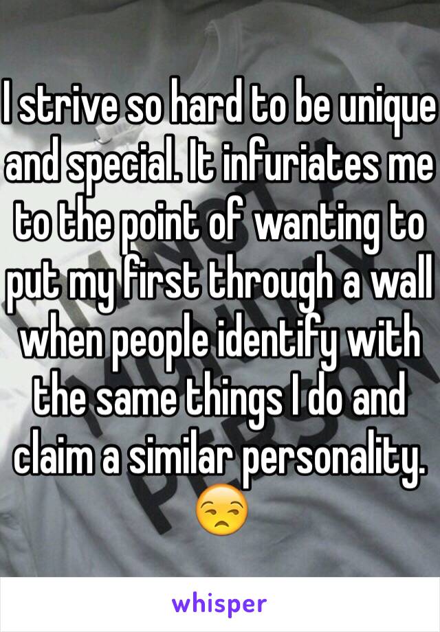 I strive so hard to be unique and special. It infuriates me to the point of wanting to put my first through a wall when people identify with the same things I do and claim a similar personality. 😒