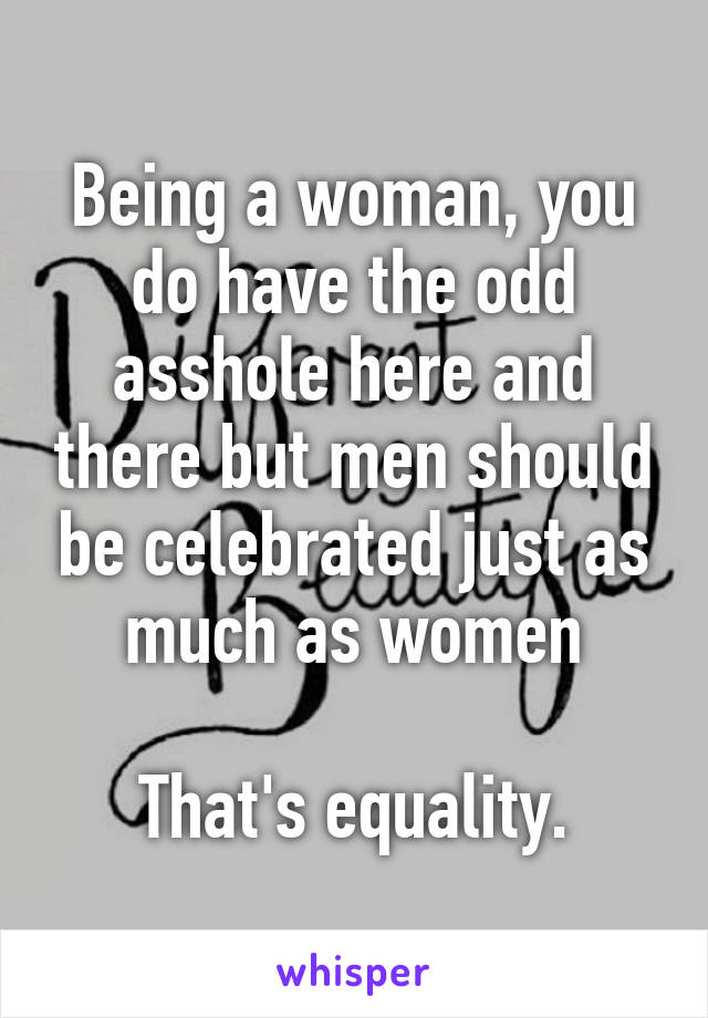 Being a woman, you do have the odd asshole here and there but men should be celebrated just as much as women

That's equality.