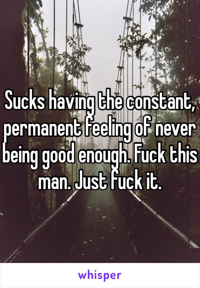 Sucks having the constant, permanent feeling of never being good enough. Fuck this man. Just fuck it.