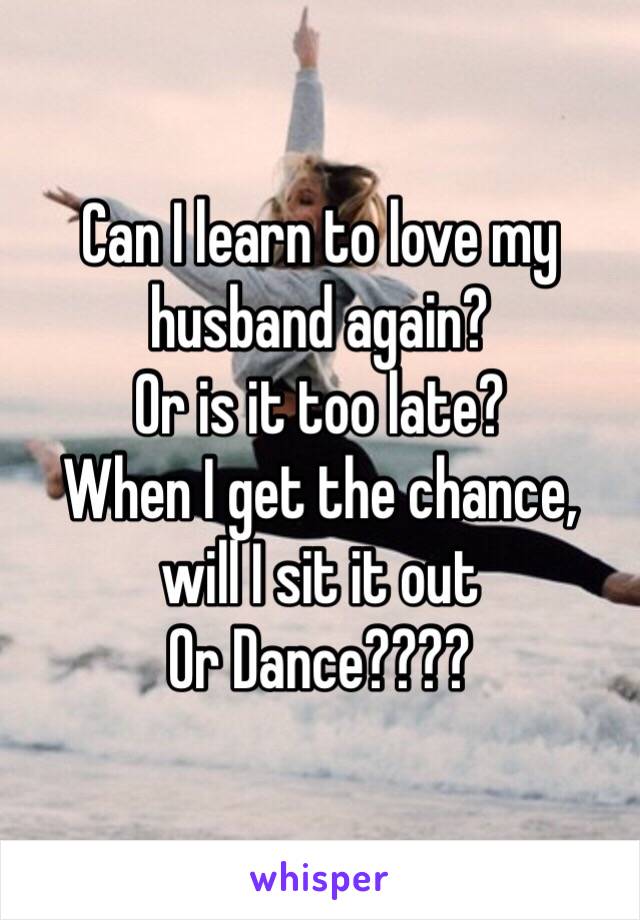 Can I learn to love my husband again? 
Or is it too late?
When I get the chance, 
will I sit it out 
Or Dance????