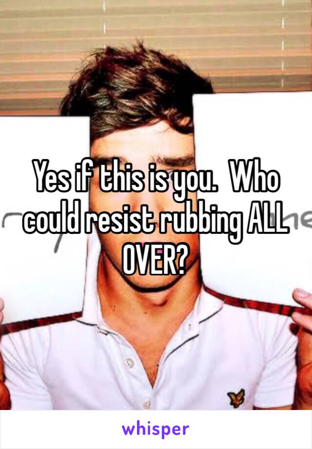 Yes if this is you.  Who could resist rubbing ALL OVER?