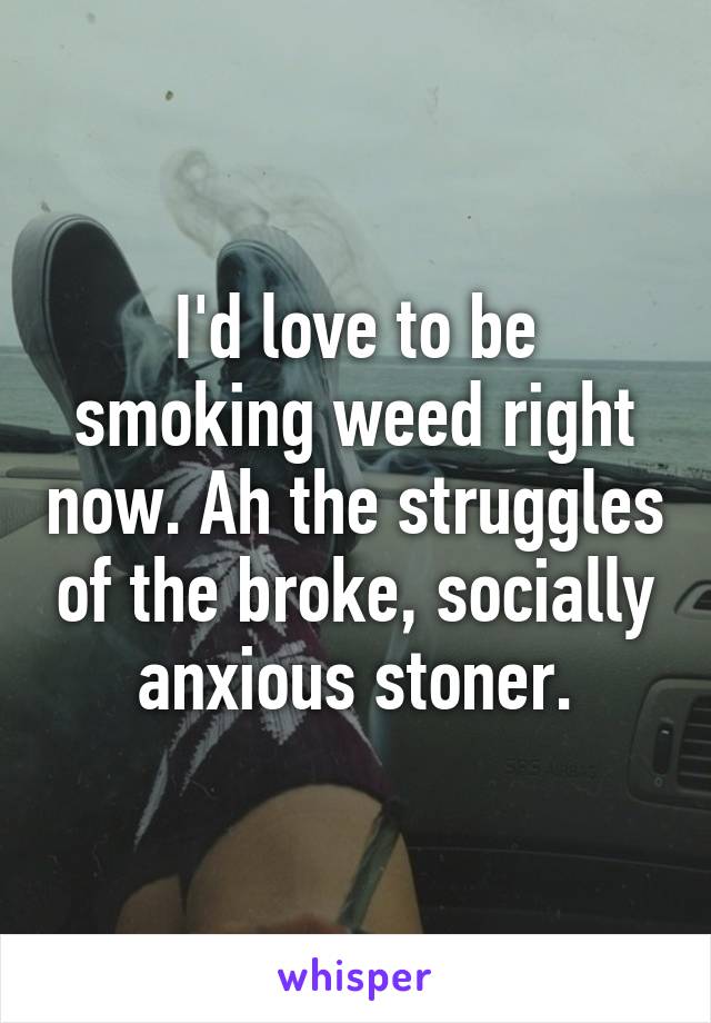 I'd love to be smoking weed right now. Ah the struggles of the broke, socially anxious stoner.