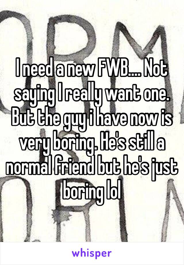 I need a new FWB.... Not saying I really want one. But the guy i have now is very boring. He's still a normal friend but he's just boring lol 