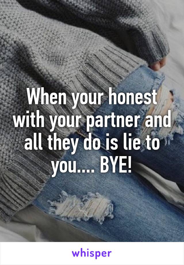 When your honest with your partner and all they do is lie to you.... BYE!