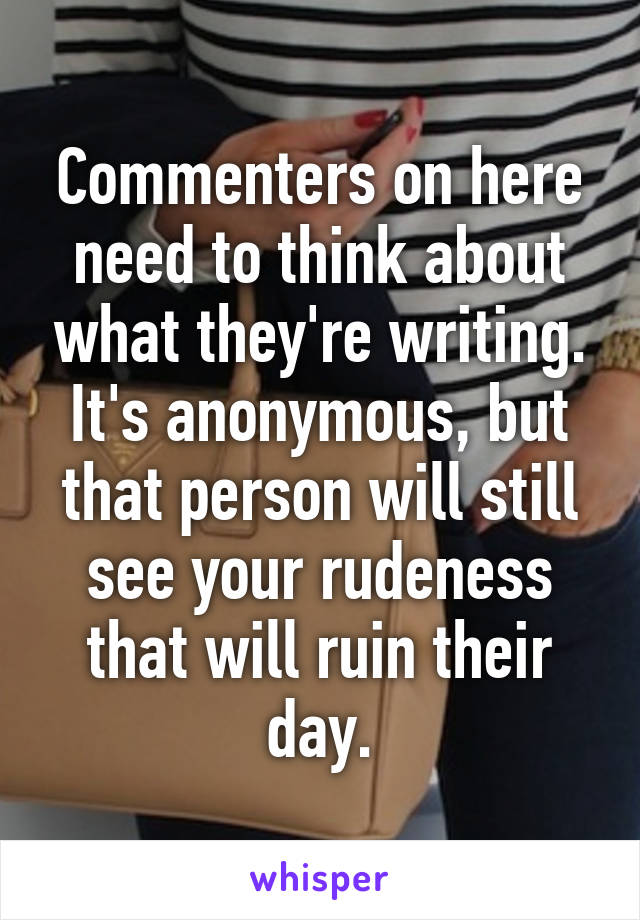 Commenters on here need to think about what they're writing. It's anonymous, but that person will still see your rudeness that will ruin their day.