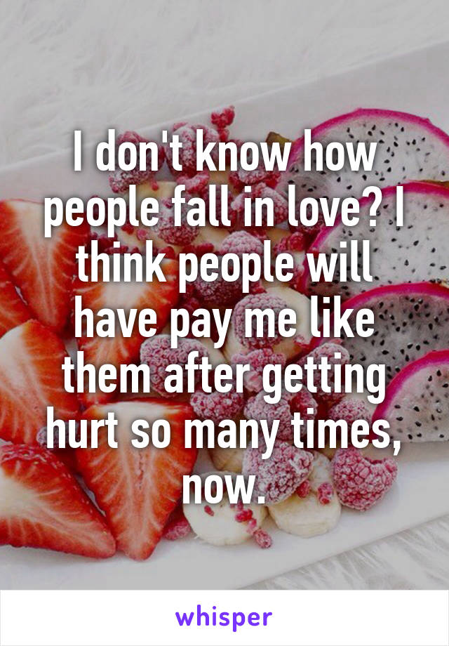 I don't know how people fall in love? I think people will have pay me like them after getting hurt so many times, now.