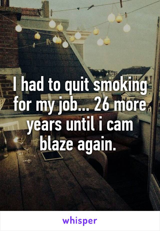 I had to quit smoking for my job... 26 more years until i cam blaze again. 