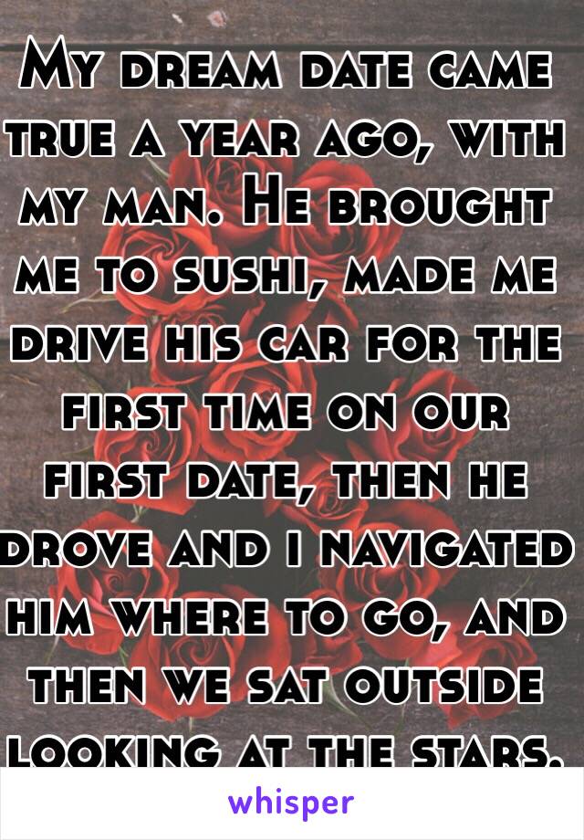 My dream date came true a year ago, with my man. He brought me to sushi, made me drive his car for the first time on our first date, then he drove and i navigated him where to go, and then we sat outside looking at the stars.