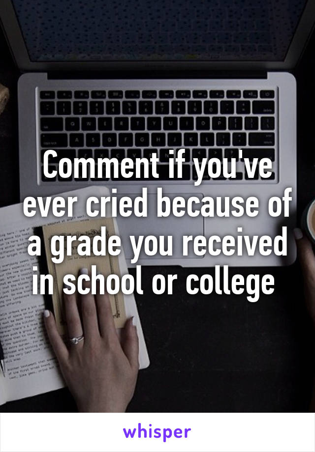 Comment if you've ever cried because of a grade you received in school or college 