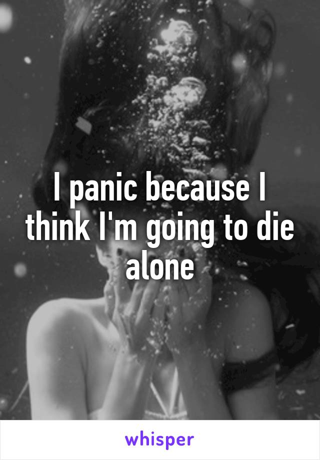 I panic because I think I'm going to die alone