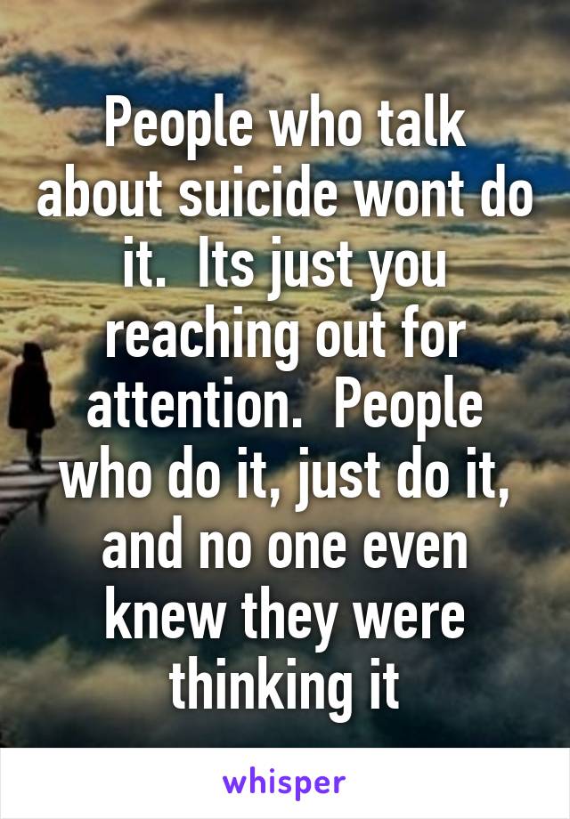 People who talk about suicide wont do it.  Its just you reaching out for attention.  People who do it, just do it, and no one even knew they were thinking it