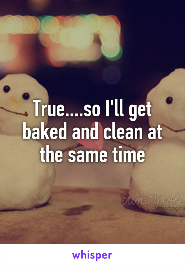 True....so I'll get baked and clean at the same time