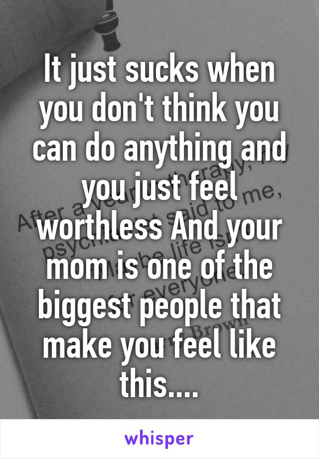 It just sucks when you don't think you can do anything and you just feel worthless And your mom is one of the biggest people that make you feel like this....