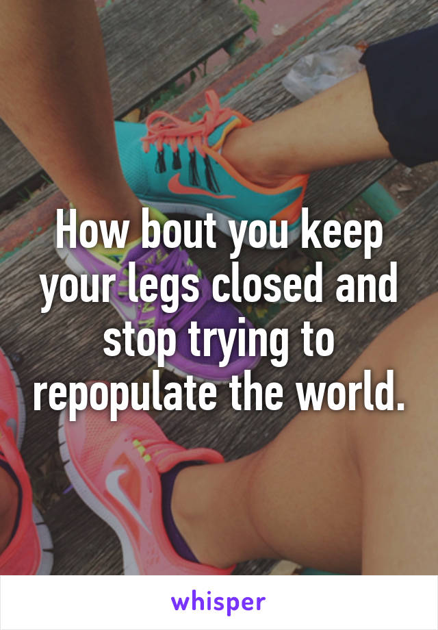 How bout you keep your legs closed and stop trying to repopulate the world.