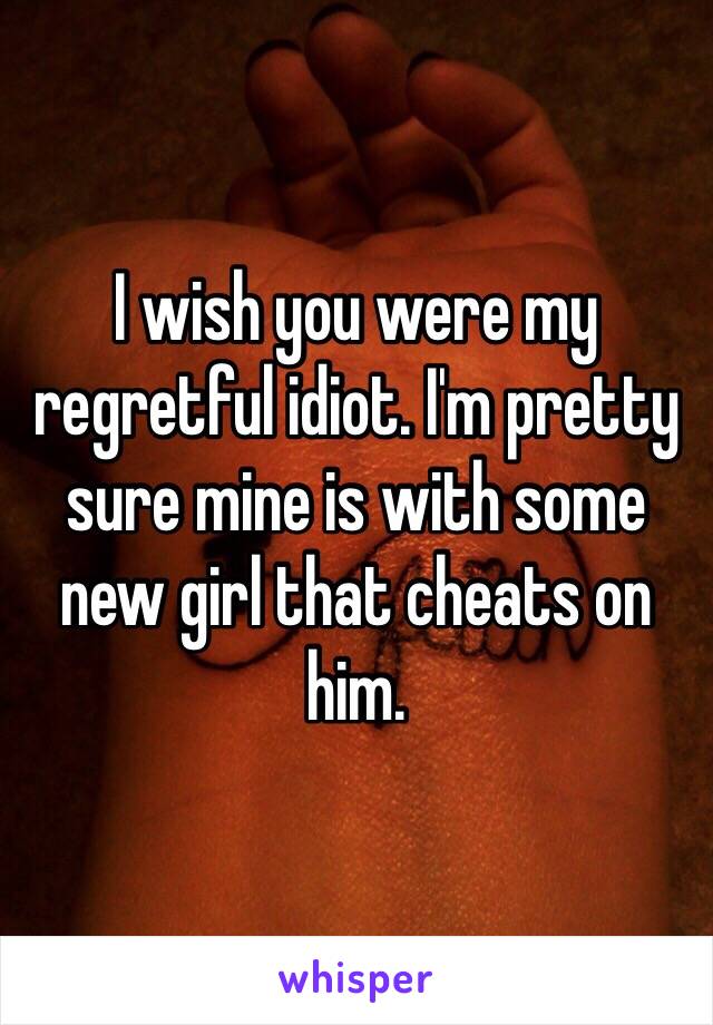 I wish you were my regretful idiot. I'm pretty sure mine is with some new girl that cheats on him.