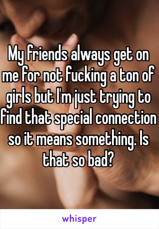 My friends always get on me for not fucking a ton of girls but I'm just trying to find that special connection so it means something. Is that so bad?