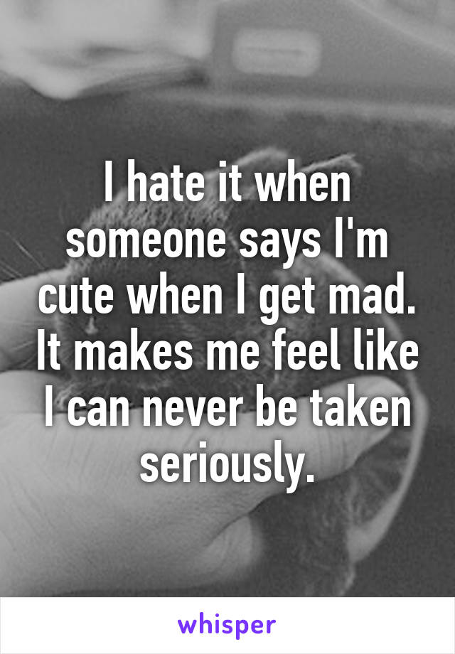 I hate it when someone says I'm cute when I get mad. It makes me feel like I can never be taken seriously.