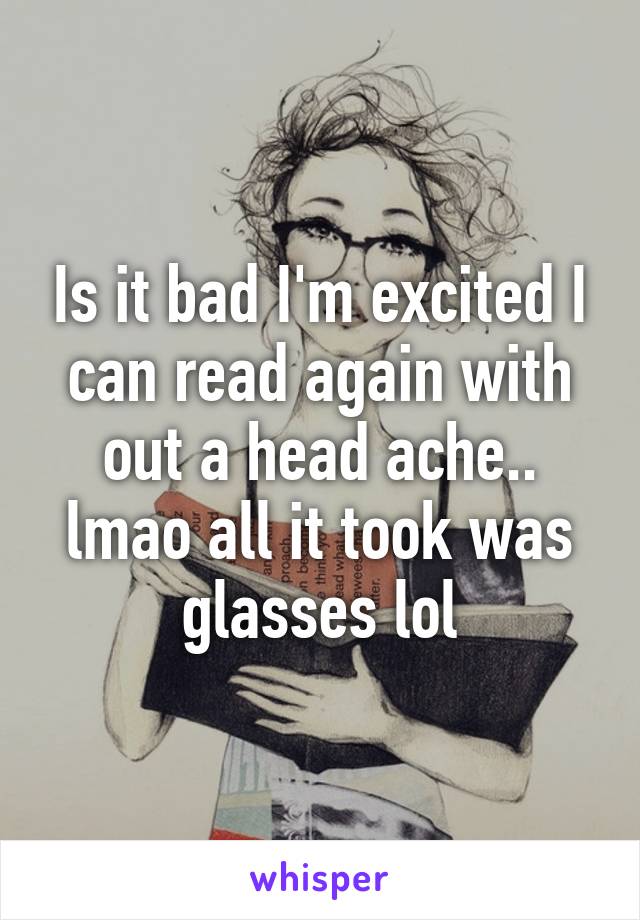 Is it bad I'm excited I can read again with out a head ache.. lmao all it took was glasses lol