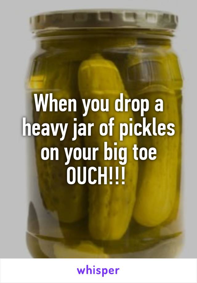 When you drop a heavy jar of pickles on your big toe OUCH!!! 