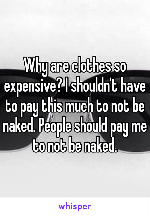 Why are clothes so expensive? I shouldn't have to pay this much to not be naked. People should pay me to not be naked.