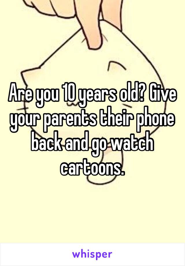 Are you 10 years old? Give your parents their phone back and go watch cartoons. 