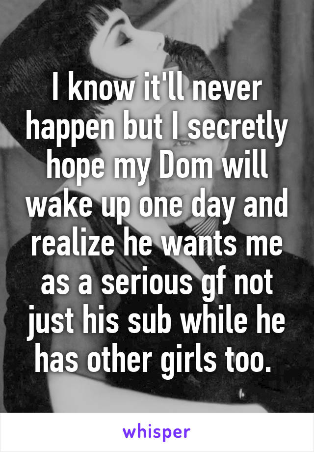 I know it'll never happen but I secretly hope my Dom will wake up one day and realize he wants me as a serious gf not just his sub while he has other girls too. 