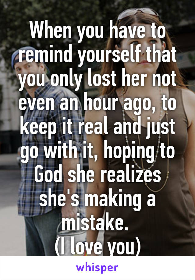 When you have to remind yourself that you only lost her not even an hour ago, to keep it real and just go with it, hoping to God she realizes she's making a mistake. 
(I love you)