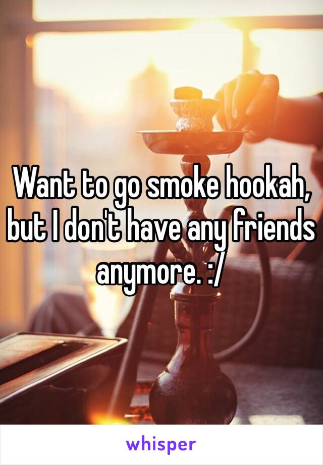 Want to go smoke hookah, but I don't have any friends anymore. :/