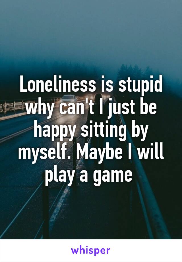 Loneliness is stupid why can't I just be happy sitting by myself. Maybe I will play a game 