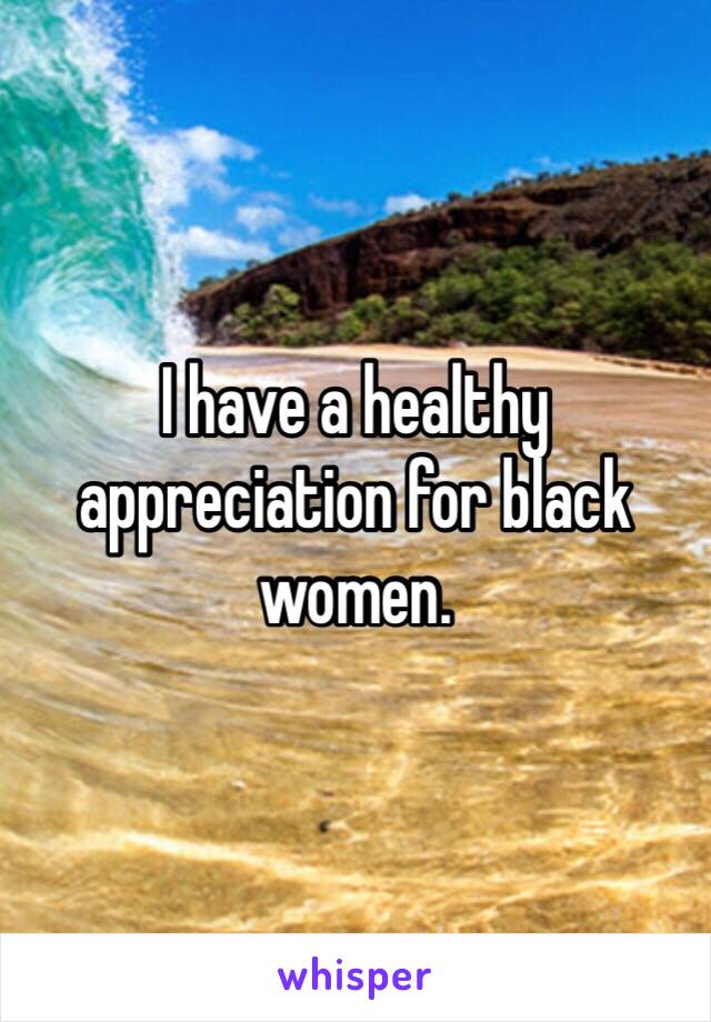 I have a healthy appreciation for black women.