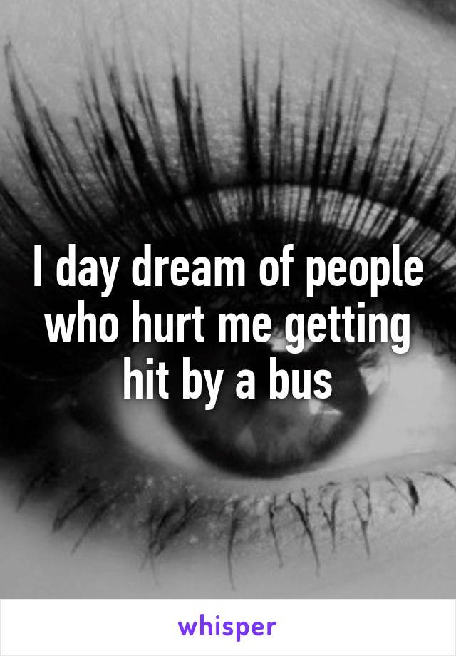 I day dream of people who hurt me getting hit by a bus