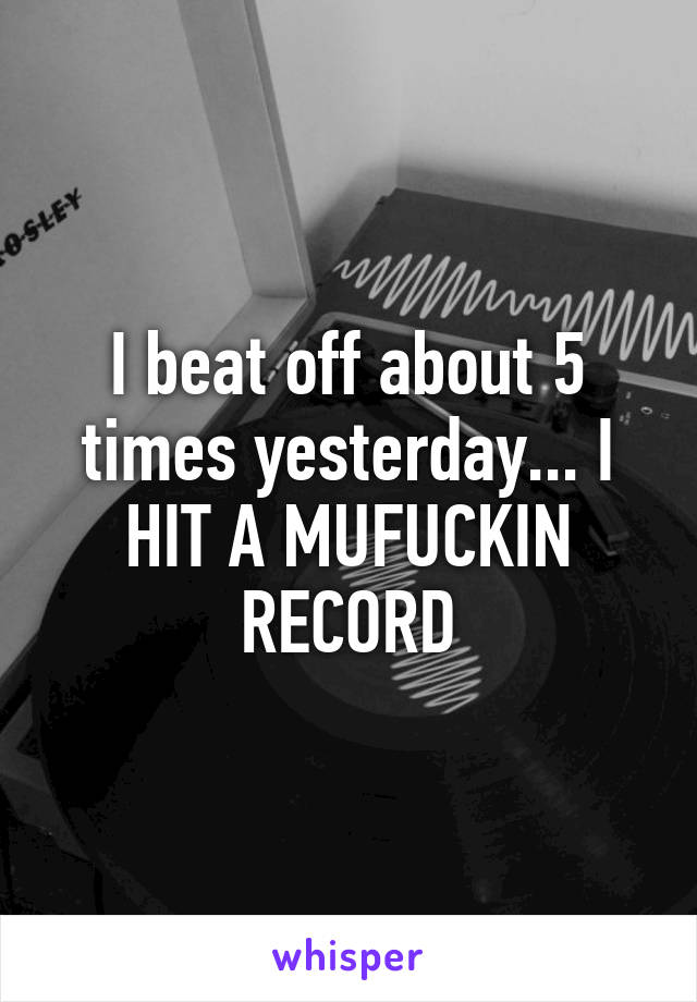 I beat off about 5 times yesterday... I HIT A MUFUCKIN RECORD