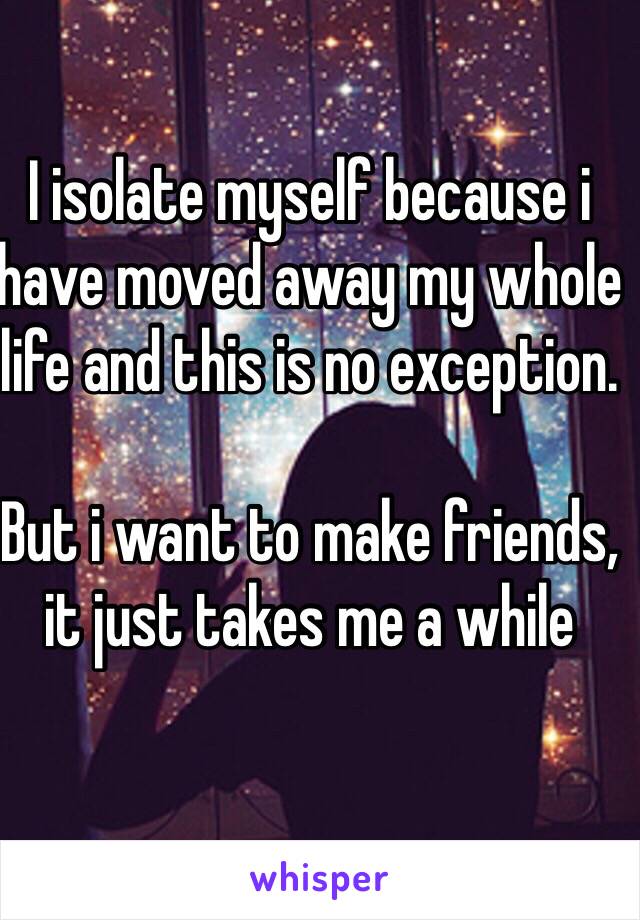 I isolate myself because i have moved away my whole life and this is no exception.

But i want to make friends, it just takes me a while