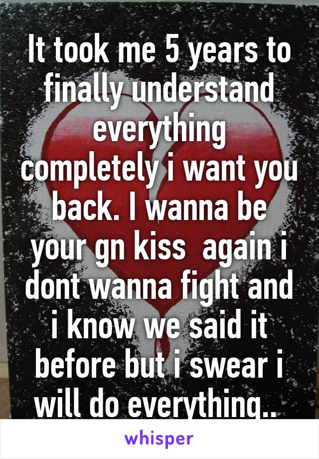 It took me 5 years to finally understand everything completely i want you back. I wanna be your gn kiss  again i dont wanna fight and i know we said it before but i swear i will do everything.. 