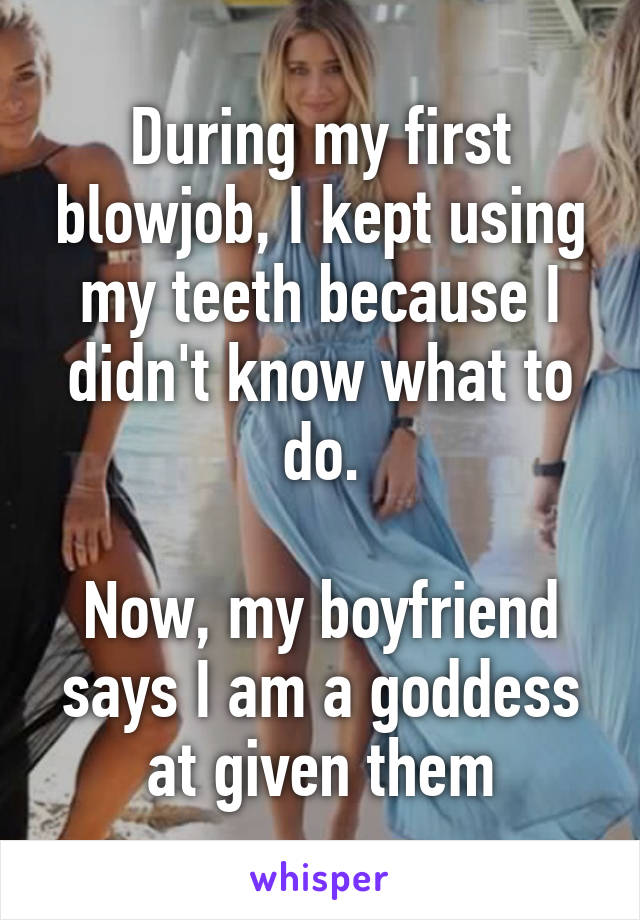 During my first blowjob, I kept using my teeth because I didn't know what to do.

Now, my boyfriend says I am a goddess at given them