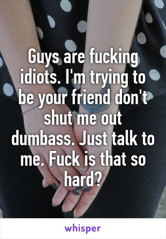 Guys are fucking idiots. I'm trying to be your friend don't shut me out dumbass. Just talk to me. Fuck is that so hard?