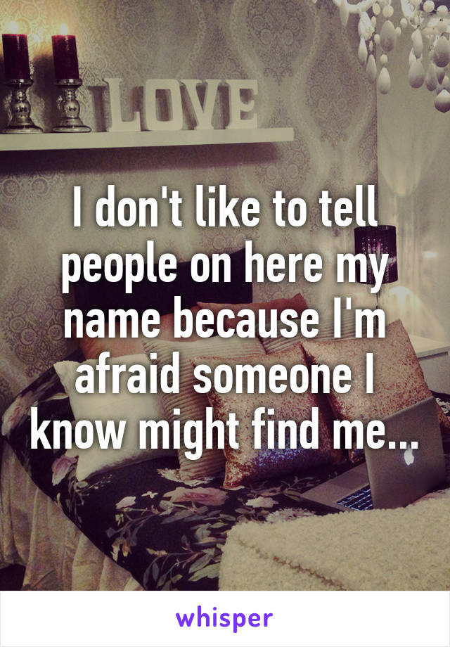 I don't like to tell people on here my name because I'm afraid someone I know might find me...