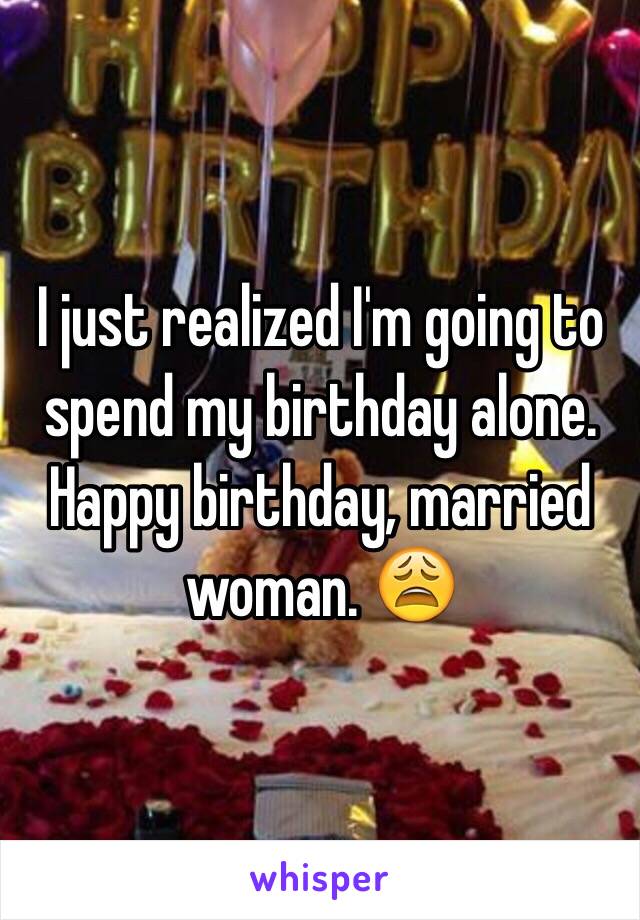 I just realized I'm going to spend my birthday alone. Happy birthday, married woman. 😩